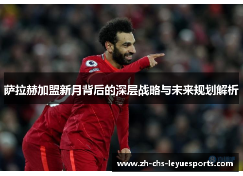 萨拉赫加盟新月背后的深层战略与未来规划解析 萨拉赫加盟新月背后的深层战略与未来规划解析