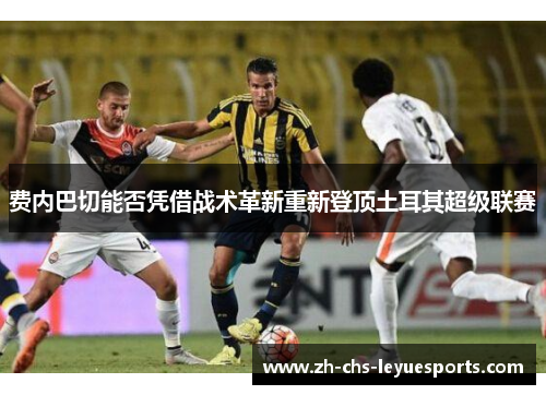 费内巴切能否凭借战术革新重新登顶土耳其超级联赛 费内巴切能否凭借战术革新重新登顶土耳其超级联赛