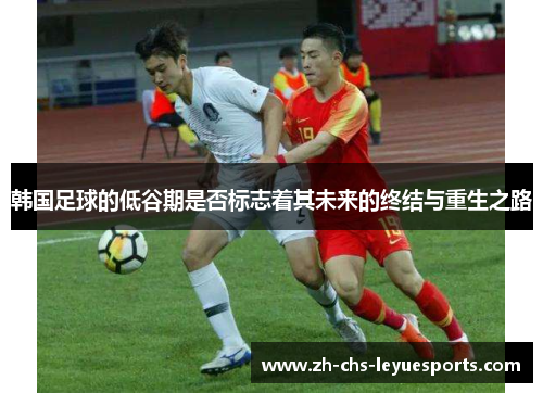 韩国足球的低谷期是否标志着其未来的终结与重生之路 韩国足球的低谷期是否标志着其未来的终结与重生之路