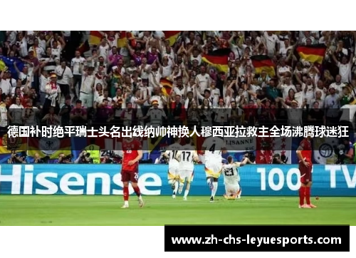 德国补时绝平瑞士头名出线纳帅神换人穆西亚拉救主全场沸腾球迷狂