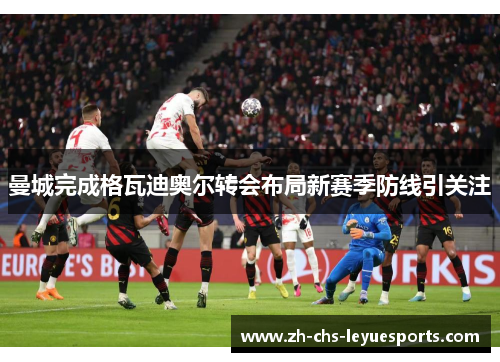 曼城完成格瓦迪奥尔转会布局新赛季防线引关注