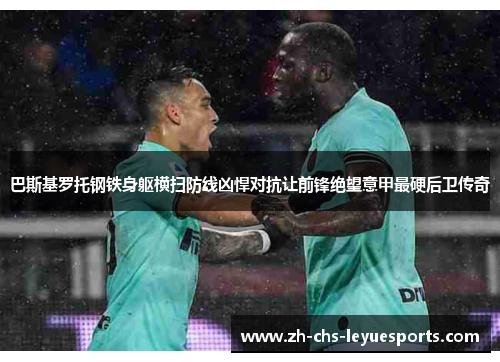 巴斯基罗托钢铁身躯横扫防线凶悍对抗让前锋绝望意甲最硬后卫传奇 巴斯基罗托钢铁身躯横扫防线凶悍对抗让前锋绝望意甲最硬后卫传奇